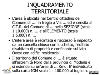 INQUADRAMENTO TERRITORIALE L’area è ubicata nel Centro cittadino del Comune di .... in fregio a Via ... ed è censita al C.T.R. del Comune di ... nella SEZIONE (scala 1:10.000) n. ... e all’ELEMENTO (scala 1:5.000) n. ... L’intera area è recintata e l’accesso è impedito da un cancello chiuso con lucchetto, l’edificio disabitato di proprietà è confinante sul lato Ovest con edifici residenziali. Il territorio del Comune di ... è situato all'estremità Nord della provincia di Modena e si estende su un'area di ... Kmq. E' individuato sulla carta IGM scala 1 : 100.000 al foglio n.  
