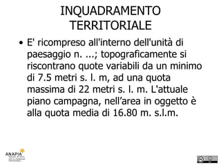 INQUADRAMENTO TERRITORIALE E' ricompreso all'interno dell'unità di paesaggio n. ...; topograficamente si riscontrano quote variabili da un minimo di 7.5 metri s. l. m, ad una quota massima di 22 metri s. l. m. L'attuale piano campagna, nell’area in oggetto è alla quota media di 16.80 m. s.l.m.  