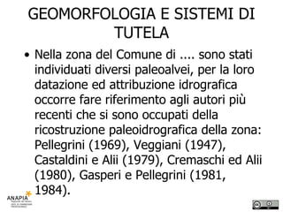 GEOMORFOLOGIA E SISTEMI DI TUTELA Nella zona del Comune di .... sono stati individuati diversi paleoalvei, per la loro datazione ed attribuzione idrografica occorre fare riferimento agli autori più recenti che si sono occupati della ricostruzione paleoidrografica della zona: Pellegrini (1969), Veggiani (1947), Castaldini e Alii (1979), Cremaschi ed Alii (1980), Gasperi e Pellegrini (1981, 1984). 