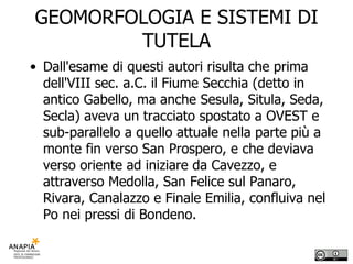 GEOMORFOLOGIA E SISTEMI DI TUTELA Dall'esame di questi autori risulta che prima dell'VIII sec. a.C. il Fiume Secchia (detto in antico Gabello, ma anche Sesula, Situla, Seda, Secla) aveva un tracciato spostato a OVEST e sub-parallelo a quello attuale nella parte più a monte fin verso San Prospero, e che deviava verso oriente ad iniziare da Cavezzo, e attraverso Medolla, San Felice sul Panaro, Rivara, Canalazzo e Finale Emilia, confluiva nel Po nei pressi di Bondeno. 