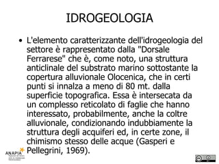 IDROGEOLOGIA L'elemento caratterizzante dell'idrogeologia del settore è rappresentato dalla "Dorsale Ferrarese" che è, come noto, una struttura anticlinale del substrato marino sottostante la copertura alluvionale Olocenica, che in certi punti si innalza a meno di 80 mt. dalla superficie topografica. Essa è intersecata da un complesso reticolato di faglie che hanno interessato, probabilmente, anche la coltre alluvionale, condizionando indubbiamente la struttura degli acquiferi ed, in certe zone, il chimismo stesso delle acque (Gasperi e Pellegrini, 1969). 