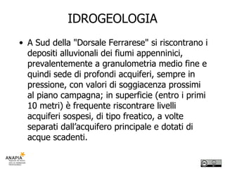 IDROGEOLOGIA A Sud della "Dorsale Ferrarese" si riscontrano i depositi alluvionali dei fiumi appenninici, prevalentemente a granulometria medio fine e quindi sede di profondi acquiferi, sempre in pressione, con valori di soggiacenza prossimi al piano campagna; in superficie (entro i primi 10 metri) è frequente riscontrare livelli acquiferi sospesi, di tipo freatico, a volte separati dall’acquifero principale e dotati di acque scadenti. 