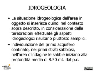 IDROGEOLOGIA La situazione idrogeologica dell'area in oggetto si inserisce quindi nel contesto sopra descritto, in considerazione delle terebrazioni effettuate gli aspetti idrogeologici risultano piuttosto semplici: individuazione del primo acquifero confinato, nei primi strati sabbiosi, nell’area d’indagine le sabbie iniziano alla profondità media di 8.50 mt. dal p.c. 