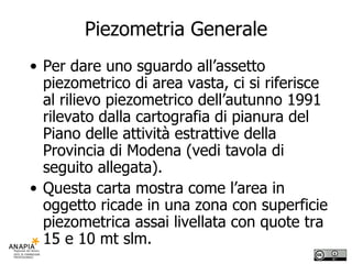 Piezometria Generale Per dare uno sguardo all’assetto piezometrico di area vasta, ci si riferisce al rilievo piezometrico dell’autunno 1991 rilevato dalla cartografia di pianura del Piano delle attività estrattive della Provincia di Modena (vedi tavola di seguito allegata). Questa carta mostra come l’area in oggetto ricade in una zona con superficie piezometrica assai livellata con quote tra 15 e 10 mt slm. 
