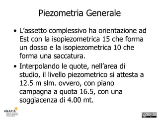 Piezometria Generale L’assetto complessivo ha orientazione ad Est con la isopiezometrica 15 che forma un dosso e la isopiezometrica 10 che forma una saccatura. Interpolando le quote, nell’area di studio, il livello piezometrico si attesta a 12.5 m slm. ovvero, con piano campagna a quota 16.5, con una soggiacenza di 4.00 mt. 