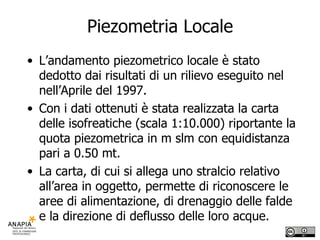 Piezometria Locale L’andamento piezometrico locale è stato dedotto dai risultati di un rilievo eseguito nel nell’Aprile del 1997. Con i dati ottenuti è stata realizzata la carta delle isofreatiche (scala 1:10.000) riportante la quota piezometrica in m slm con equidistanza pari a 0.50 mt. La carta, di cui si allega uno stralcio relativo all’area in oggetto, permette di riconoscere le aree di alimentazione, di drenaggio delle falde e la direzione di deflusso delle loro acque.  