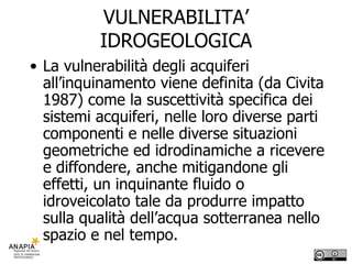 VULNERABILITA’ IDROGEOLOGICA La vulnerabilità degli acquiferi all’inquinamento viene definita (da Civita 1987) come la suscettività specifica dei sistemi acquiferi, nelle loro diverse parti componenti e nelle diverse situazioni geometriche ed idrodinamiche a ricevere e diffondere, anche mitigandone gli effetti, un inquinante fluido o idroveicolato tale da produrre impatto sulla qualità dell’acqua sotterranea nello spazio e nel tempo. 