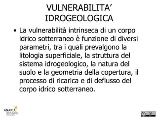 VULNERABILITA’ IDROGEOLOGICA La vulnerabilità intrinseca di un corpo idrico sotterraneo è funzione di diversi parametri, tra i quali prevalgono la litologia superficiale, la struttura del sistema idrogeologico, la natura del suolo e la geometria della copertura, il processo di ricarica e di deflusso del corpo idrico sotterraneo. 