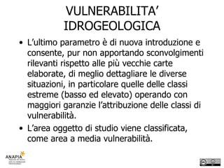 VULNERABILITA’ IDROGEOLOGICA L’ultimo parametro è di nuova introduzione e consente, pur non apportando sconvolgimenti rilevanti rispetto alle più vecchie carte elaborate, di meglio dettagliare le diverse situazioni, in particolare quelle delle classi estreme (basso ed elevato) operando con maggiori garanzie l’attribuzione delle classi di vulnerabilità. L’area oggetto di studio viene classificata, come area a media vulnerabilità.  