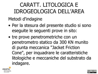 CARATT. LITOLOGICA E IDROGEOLOGICA DELL’AREA Metodi d'indagine Per la stesura del presente studio si sono eseguite le seguenti prove in sito: tre prove penetrometriche con un penetrometro statico da 300 KN munito di punta meccanica "Jacket Friction Cone", per inquadrare le caratteristiche litologiche e meccaniche del substrato da indagare.  