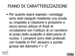 PIANO DI CARATTERIZZAZIONE Per quanto sopra esposto i sondaggi sono stati eseguiti mediante una sonda su cingolato a rotazione e pressione a secco senza utilizzo di fluidi di circolazione con l’utilizzo di un carotiere al posto dello scalpello a distruzione di nucleo. I campioni sono stati prelevati con fustelle in PVC atossico a parete grossa del diametro f = 2" 