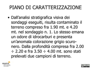 PIANO DI CARATTERIZZAZIONE Dall’analisi stratigrafica visiva dei sondaggi eseguiti, risulta contaminato il terreno compreso fra 1.90 mt. e 4.20 mt. nel sondaggio n. 1. Lo stesso emana un odore di idrocarburi e presenta un’anomala colorazione grigio scuro-nero. Dalla profondità compresa fra 2.00 ÷ 2.20 e fra 3.50 ÷ 4.00 mt. sono stati prelevati due campioni di terreno. 