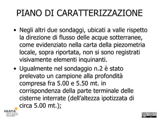 PIANO DI CARATTERIZZAZIONE Negli altri due sondaggi, ubicati a valle rispetto la direzione di flusso delle acque sotterranee, come evidenziato nella carta della piezometria locale, sopra riportata, non si sono registrati visivamente elementi inquinanti. Ugualmente nel sondaggio n.2 è stato prelevato un campione alla profondità compresa fra 5.00 e 5.50 mt. in corrispondenza della parte terminale delle cisterne interrate (dell’altezza ipotizzata di circa 5.00 mt.);  