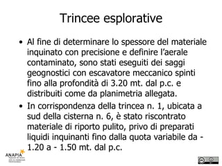 Trincee esplorative Al fine di determinare lo spessore del materiale inquinato con precisione e definire l’aerale contaminato, sono stati eseguiti dei saggi geognostici con escavatore meccanico spinti fino alla profondità di 3.20 mt. dal p.c. e distribuiti come da planimetria allegata.  In corrispondenza della trincea n. 1, ubicata a sud della cisterna n. 6, è stato riscontrato materiale di riporto pulito, privo di preparati liquidi inquinanti fino dalla quota variabile da - 1.20 a - 1.50 mt. dal p.c. 