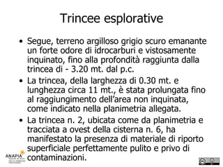 Trincee esplorative Segue, terreno argilloso grigio scuro emanante un forte odore di idrocarburi e vistosamente inquinato, fino alla profondità raggiunta dalla trincea di - 3.20 mt. dal p.c. La trincea, della larghezza di 0.30 mt. e lunghezza circa 11 mt., è stata prolungata fino al raggiungimento dell’area non inquinata, come indicato nella planimetria allegata. La trincea n. 2, ubicata come da planimetria e tracciata a ovest della cisterna n. 6, ha manifestato la presenza di materiale di riporto superficiale perfettamente pulito e privo di contaminazioni. 