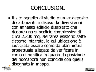 CONCLUSIONI Il sito oggetto di studio è un ex deposito di carburanti in disuso da diversi anni con annesso edificio disabitato che ricopre una superficie complessiva di circa 2.200 mq. Nell’area esistono sette cisterne interrate, la cui ubicazione è ipotizzata essere come da planimetria progettuale allegata da verificare in corso di bonifica in quanto la posizione dei boccaporti non coincide con quella disegnata in mappa. 