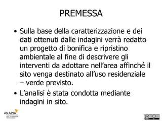 PREMESSA Sulla base della caratterizzazione e dei dati ottenuti dalle indagini verrà redatto un progetto di bonifica e ripristino ambientale al fine di descrivere gli interventi da adottare nell’area affinché il sito venga destinato all’uso residenziale – verde previsto. L’analisi è stata condotta mediante indagini in sito. 