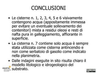 CONCLUSIONI Le cisterne n. 1, 2, 3, 4, 5 e 6 visivamente contengono acqua (appositamente immessa per evitare un eventuale sollevamento dei contenitori) mista a residui oleosi e resti di nafta pura in galleggiamento, affiorante in superficie. La cisterna n. 7 contiene solo acqua è sempre stata utilizzata come cisterna antincendio e non come serbatoio di gasolio come indicato nella planimetria.  Dalle indagini eseguite in sito risulta chiaro il modello litologico e idrogeologico del substrato. 