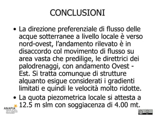 CONCLUSIONI La direzione preferenziale di flusso delle acque sotterranee a livello locale è verso nord-ovest, l’andamento rilevato è in disaccordo col movimento di flusso su area vasta che predilige, le direttrici dei palodrenaggi, con andamento Ovest - Est. Si tratta comunque di strutture alquanto esigue considerati i gradienti limitati e quindi le velocità molto ridotte. La quota piezometrica locale si attesta a 12.5 m slm con soggiacenza di 4.00 mt. 