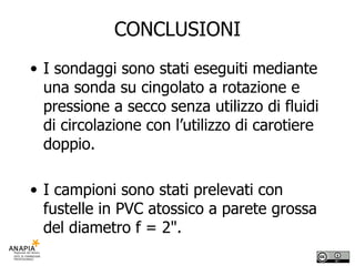 CONCLUSIONI I sondaggi sono stati eseguiti mediante una sonda su cingolato a rotazione e pressione a secco senza utilizzo di fluidi di circolazione con l’utilizzo di carotiere doppio.  I campioni sono stati prelevati con fustelle in PVC atossico a parete grossa del diametro f = 2". 