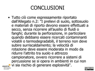 CONCLUSIONI Tutto ciò come espressamente riportato dall’Allegato n.2: "I prelievi di suolo, sottosuolo e materiali di riporto devono essere effettuati a secco, senza ricorrere all’ausilio di fluidi o fanghi; durante la perforazione, in particolare quando debbano essere ricercati contaminanti volatili o termodegradabili, il terreno non deve subire surriscaldamento; la velocità di rotazione deve essere moderata in modo da ridurre l’attrito tra suolo e attrezzo campionatore, ovvero ricorrere a sistemi di percussione se si opera in ambienti in cui non vi sia rischio di generare esplosività". 