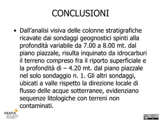 CONCLUSIONI Dall’analisi visiva delle colonne stratigrafiche ricavate dai sondaggi geognostici spinti alla profondità variabile da 7.00 a 8.00 mt. dal piano piazzale, risulta inquinato da idrocarburi il terreno compreso fra il riporto superficiale e la profondità di – 4.20 mt. dal piano piazzale nel solo sondaggio n. 1. Gli altri sondaggi, ubicati a valle rispetto la direzione locale di flusso delle acque sotterranee, evidenziano sequenze litologiche con terreni non contaminati. 