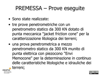 PREMESSA – Prove eseguite Sono state realizzate: tre prove penetrometriche con un penetrometro statico da 300 KN dotato di punta meccanica "jacket friction cone" per la caratterizzazione litologica dei terreni; una prova penetrometrica a mezzo penetrometro statico da 300 KN munito di punta elettrica con piezocono "Envi Memocone" per la determinazione in continuo delle caratteristiche litologiche e idrauliche dei terreni;  