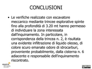 CONCLUSIONI Le verifiche realizzate con escavatore meccanico mediante trincee esplorative spinte fino alla profondità di 3.20 mt hanno permesso di individuare la zona interessata dall’inquinamento. In particolare, in corrispondenza della trincea n. 2, è risultata una evidente infiltrazione di liquido oleoso, di colore scuro emanate odore di idrocarburi, proveniente probabilmente, dalla cisterna n. 6 adiacente e responsabile dell’inquinamento riscontrato. 