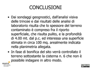CONCLUSIONI Dai sondaggi geognostici, dall’analisi visiva delle trincee e dai risultati delle analisi di laboratorio risulta che lo spessore del terreno contaminato è compreso fra il riporto superficiale, che risulta pulito, e la profondità di 4.00 mt. dal p.c. ed interessa una superficie stimata in circa 100 mq. arealmente indicata nella planimetria allegata. In fase di bonifica del sito verrà controllato il terreno sottostante la cisterna n. 6 che non è possibile indagare in altro modo. 