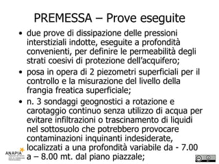 PREMESSA – Prove eseguite due prove di dissipazione delle pressioni interstiziali indotte, eseguite a profondità convenienti, per definire le permeabilità degli strati coesivi di protezione dell’acquifero; posa in opera di 2 piezometri superficiali per il controllo e la misurazione del livello della frangia freatica superficiale;  n. 3 sondaggi geognostici a rotazione e carotaggio continuo senza utilizzo di acqua per evitare infiltrazioni o trascinamento di liquidi nel sottosuolo che potrebbero provocare contaminazioni inquinanti indesiderate, localizzati a una profondità variabile da - 7.00 a – 8.00 mt. dal piano piazzale; 