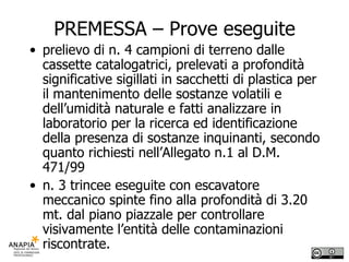 PREMESSA – Prove eseguite prelievo di n. 4 campioni di terreno dalle cassette catalogatrici, prelevati a profondità significative sigillati in sacchetti di plastica per il mantenimento delle sostanze volatili e dell’umidità naturale e fatti analizzare in laboratorio per la ricerca ed identificazione della presenza di sostanze inquinanti, secondo quanto richiesti nell’Allegato n.1 al D.M. 471/99  n. 3 trincee eseguite con escavatore meccanico spinte fino alla profondità di 3.20 mt. dal piano piazzale per controllare visivamente l’entità delle contaminazioni riscontrate. 
