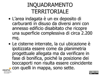 INQUADRAMENTO TERRITORIALE L’area indagata è un ex deposito di carburanti in disuso da diversi anni con annesso edificio disabitato che ricopre una superficie complessiva di circa 2.200 mq.  Le cisterne interrate, la cui ubicazione è ipotizzata essere come da planimetria progettuale allegata ma da verificare in fase di bonifica, poiché la posizione dei boccaporti non risulta essere coincidente con quelli in mappa, sono sette. 