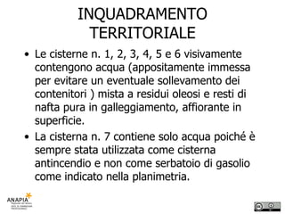 INQUADRAMENTO TERRITORIALE Le cisterne n. 1, 2, 3, 4, 5 e 6 visivamente contengono acqua (appositamente immessa per evitare un eventuale sollevamento dei contenitori ) mista a residui oleosi e resti di nafta pura in galleggiamento, affiorante in superficie. La cisterna n. 7 contiene solo acqua poiché è sempre stata utilizzata come cisterna antincendio e non come serbatoio di gasolio come indicato nella planimetria. 