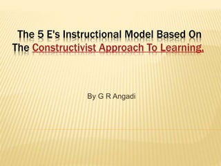 The 5 E's Instructional Model Based On
The Constructivist Approach To Learning,
By G R Angadi
 