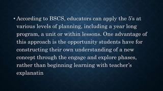 • According to BSCS, educators can apply the 5’s at
various levels of planning, including a year long
program, a unit or within lessons. One advantage of
this approach is the opportunity students have for
constructing their own understanding of a new
concept through the engage and explore phases,
rather than beginning learning with teacher’s
explanatin
 