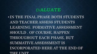 EVALUATE
• IN THE FINAL PHASE BOTH STUDENTS
AND TEACHER ASSESS STUDENTS
LEARNING. FORMATIVE ASSESSMENT
SHOULD . OF COURSE, HAPPEN
THROUGHOUT EACH PHASE, BUT
SUMMATIVE ASSESSMENT IS
INCORPORATED HERE AT THE END OF
 