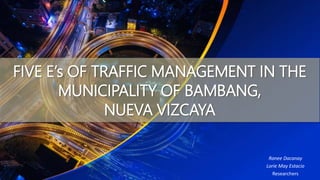 FIVE E’s OF TRAFFIC MANAGEMENT IN THE
MUNICIPALITY OF BAMBANG,
NUEVA VIZCAYA
Ranee Dacanay
Lorie May Estacio
Researchers
 