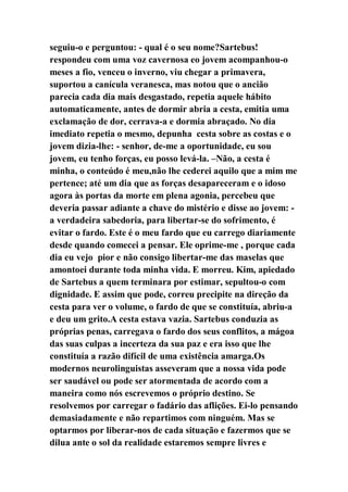 seguiu-o e perguntou: - qual é o seu nome?Sartebus!
respondeu com uma voz cavernosa eo jovem acompanhou-o
meses a fio, venceu o inverno, viu chegar a primavera,
suportou a canícula veranesca, mas notou que o ancião
parecia cada dia mais desgastado, repetia aquele hábito
automaticamente, antes de dormir abria a cesta, emitia uma
exclamação de dor, cerrava-a e dormia abraçado. No dia
imediato repetia o mesmo, depunha cesta sobre as costas e o
jovem dizia-lhe: - senhor, de-me a oportunidade, eu sou
jovem, eu tenho forças, eu posso levá-la. –Não, a cesta é
minha, o conteúdo é meu,não lhe cederei aquilo que a mim me
pertence; até um dia que as forças desapareceram e o idoso
agora às portas da morte em plena agonia, percebeu que
deveria passar adiante a chave do mistério e disse ao jovem: -
a verdadeira sabedoria, para libertar-se do sofrimento, é
evitar o fardo. Este é o meu fardo que eu carrego diariamente
desde quando comecei a pensar. Ele oprime-me , porque cada
dia eu vejo pior e não consigo libertar-me das maselas que
amontoei durante toda minha vida. E morreu. Kim, apiedado
de Sartebus a quem terminara por estimar, sepultou-o com
dignidade. E assim que pode, correu precipite na direção da
cesta para ver o volume, o fardo de que se constituía, abriu-a
e deu um grito.A cesta estava vazia. Sartebus conduzia as
próprias penas, carregava o fardo dos seus conflitos, a mágoa
das suas culpas a incerteza da sua paz e era isso que lhe
constituía a razão difícil de uma existência amarga.Os
modernos neurolinguistas asseveram que a nossa vida pode
ser saudável ou pode ser atormentada de acordo com a
maneira como nós escrevemos o próprio destino. Se
resolvemos por carregar o fadário das aflições. Ei-lo pensando
demasiadamente e não repartimos com ninguém. Mas se
optarmos por liberar-nos de cada situação e fazermos que se
dilua ante o sol da realidade estaremos sempre livres e
 