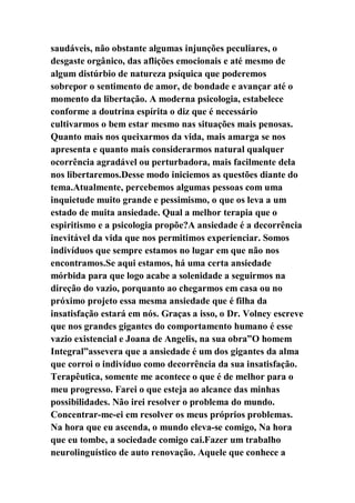 saudáveis, não obstante algumas injunções peculiares, o
desgaste orgânico, das aflições emocionais e até mesmo de
algum distúrbio de natureza psíquica que poderemos
sobrepor o sentimento de amor, de bondade e avançar até o
momento da libertação. A moderna psicologia, estabelece
conforme a doutrina espírita o diz que é necessário
cultivarmos o bem estar mesmo nas situações mais penosas.
Quanto mais nos queixarmos da vida, mais amarga se nos
apresenta e quanto mais considerarmos natural qualquer
ocorrência agradável ou perturbadora, mais facilmente dela
nos libertaremos.Desse modo iniciemos as questões diante do
tema.Atualmente, percebemos algumas pessoas com uma
inquietude muito grande e pessimismo, o que os leva a um
estado de muita ansiedade. Qual a melhor terapia que o
espiritismo e a psicologia propõe?A ansiedade é a decorrência
inevitável da vida que nos permitimos experienciar. Somos
indivíduos que sempre estamos no lugar em que não nos
encontramos.Se aqui estamos, há uma certa ansiedade
mórbida para que logo acabe a solenidade a seguirmos na
direção do vazio, porquanto ao chegarmos em casa ou no
próximo projeto essa mesma ansiedade que é filha da
insatisfação estará em nós. Graças a isso, o Dr. Volney escreve
que nos grandes gigantes do comportamento humano é esse
vazio existencial e Joana de Angelis, na sua obra”O homem
Integral”assevera que a ansiedade é um dos gigantes da alma
que corroi o indivíduo como decorrência da sua insatisfação.
Terapêutica, somente me acontece o que é de melhor para o
meu progresso. Farei o que esteja ao alcance das minhas
possibilidades. Não irei resolver o problema do mundo.
Concentrar-me-ei em resolver os meus próprios problemas.
Na hora que eu ascenda, o mundo eleva-se comigo, Na hora
que eu tombe, a sociedade comigo cai.Fazer um trabalho
neurolinguístico de auto renovação. Aquele que conhece a
 