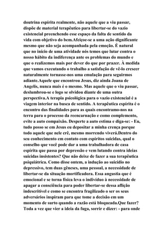 doutrina espírita realmente, não aquele que a viu passar,
dispõe de material terapêutico para libertar-se do vazio
existencial preenchendo esse espaço da falta de sentido da
vida com objetivo do bem.Afeiçoe-se a uma ação dignificante
mesmo que não seja acompanhada pela emoção. É natural
que no início de uma atividade nós temos que lutar contra o
nosso hábito da indiferença ante os problemas do mundo e
que o realizemos mais por dever do que por prazer. À medida
que vamos executando o trabalho a satisfação de vê-lo crescer
naturalmente tornasse-nos uma emulação para seguirmos
adiante.Aquele que encontrou Jesus, diz ainda Joana de
Angelis, nunca mais é o mesmo. Mas aquele que o viu passar,
deslumbrou-se e logo se olvidou diante de uma outra
perspectiva.A terapia psicológica para o vazio existencial é a
viagem interior na busca de sentido. A terapêutica espírita é o
encontro das finalidades para as quais encontramo-nos na
terra para o processo da reencarnação e como complemento,
evite a auto compaixão. Desperte a auto estima e diga-se: - Eu,
tudo posso se em Jesus eu depositar a minha crença porque
todo aquele que nele crê, mesmo morrendo viverá.Dentro do
seu conhecimento em contato com espíritos suicidas, qual o
conselho que você pode dar a uma trabalhadora de casa
espírita que passa por depressão e vem lutando contra ideias
suicidas insistentes? Que não deixe de fazer a sua terapêutica
psiquiátrica. Como disse ontem, a indução ao suicídio no
depressivo, tem duas gêneses, uma pessoal, a necessidade de
libertar-se da situação mortificadora. Essa angustia que é
emocional e se torna física leva o indivíduo à necessidade de
apagar a consciência para poder libertar-se dessa aflição
indescritível e como se encontra fragilizado o ser os seus
adversários inspiram para que tome a decisão em um
momento de surto quando a razão está bloqueada.Que fazer?
Toda a vez que vier a ideia da fuga, sorrir e dizer: - para onde
 