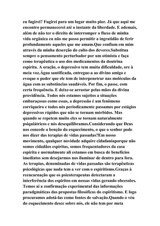eu fugirei? Fugirei para um lugar muito pior. Já que aqui me
encontro permanecerei até o instante da liberdade. E ademais,
além de não ter o direito de interromper o fluxo de minha
vida orgânica eu não me posso permitir a ingratidão de ferir
profundamente aqueles que me amam.Que confiam em mim
através da minha deserção do culto dos deveres.Substitua
sempre o pensamento perturbador por um otimista e faça
como terapêutica o uso dos medicamentos da doutrina
espírita. A oração, o depressivo tem muita dificuldade, ore à
meia voz.Água santificada, entregue-a ao divino amigo e
evoque o poder que ele tem de interpenetrar nas moléculas da
água com as substâncias saudáveis. Por fim, o passe, com
certa frequência. E deixe-se arrastar pelas mãos da divina
providência. Todos nós estamos sujeitos a situações
embaraçosas como essas, a depressão é um fenômeno
corriqueiro e todos nós periodicamente passamos por estágios
depressivos rápidos que não se tornam mórbidos. Mas
quando se repetem muito eles se tornam naturalmente
psiquiátricos e nós desequilibramos.Considerando que Deus
nos concede a benção do esquecimento, o que o senhor pode
nos dizer das terapias de vidas passadas?Em nosso
movimento, qualquer novidade adquire cidadaniaporque não
somos cidadãos espíritas, somos frequentadores da casa
espírita e normalmente ali estamos em busca de benefícios
imediatos sem desejarmos nos iluminar de dentro para fora.
As terapias, denominadas de vidas passadas são terapêuticas
psicológicas que nada tem a ver com o espiritismo.Graças à
reencarnação que os psicoterapeutas detectaram a
interferência dos espíritos em nossas vidas gerando obcessões.
Temos aí a confirmação experimental das informações
paradgmáticas das propostas filosóficas do espiritismo. E logo
procuramos adotá-las como fontes de salvação.Quando o véu
do esquecimento desce sobre nós, ele não tem por meta
 