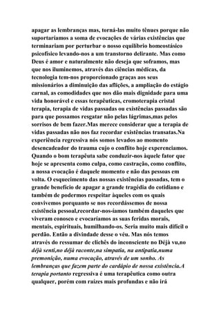 apagar as lembranças mas, torná-las muito tênues porque não
suportaríamos a soma de evocações de várias existências que
terminariam por perturbar o nosso equilíbrio homeostásico
psicofísico levando-nos a um transtorno delirante. Mas como
Deus é amor e naturalmente não deseja que soframos, mas
que nos iluminemos, através das ciências médicas, da
tecnologia tem-nos proporcionado graças aos seus
missionários a diminuição das aflições, a ampliação do estágio
carnal, as comodidades que nos dão mais dignidade para uma
vida honorável e essas terapêuticas, cromoterapia cristal
terapia, terapia de vidas passadas ou existências passadas são
para que possamos resgatar não pelas lágrimas,mas pelos
sorrisos de bem fazer.Mas merece considerar que a terapia de
vidas passadas não nos faz recordar existências transatas.Na
experiência regressiva nós somos levados ao momento
desencadeador do trauma cujo o conflito hoje experenciamos.
Quando o bom terapêuta sabe conduzir-nos àquele fator que
hoje se apresenta como culpa, como castração, como conflito,
a nossa evocação é daquele momento e não das pessoas em
volta. O esquecimento das nossas existências passadas, tem o
grande benefício de apagar a grande tragédia do cotidiano e
também de podermos respeitar àqueles com os quais
convivemos porquanto se nos recordássemos de nossa
existência pessoal,recordar-nos-íamos também daqueles que
viveram conosco e evocaríamos as suas feridas morais,
mentais, espirituais, humilhando-os. Seria muito mais difícil o
perdão. Então a divindade desse o véu. Mas nós temos
através do ressumar de clichês do inconsciente no Déjà vu,no
déjà senti,no déjà raconte,na simpatia, na antipatia,numa
premonição, numa evocação, através de um sonho. As
lembranças que fazem parte do cardápio de nossa existência.A
terapia portanto regressiva é uma terapêutica como outra
qualquer, porém com raízes mais profundas e não irá
 