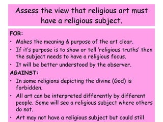 Assess the view that religious art must have a religious subject. FOR: Makes the meaning & purpose of the art clear. If it’s purpose is to show or tell ‘religious truths’ then the subject needs to have a religious focus. It will be better understood by the observer. AGAINST: In some religions depicting the divine (God) is forbidden. All art can be interpreted differently by different people. Some will see a religious subject where others do not. Art may not have a religious subject but could still convey ‘religious truths’ or spirituality. 
