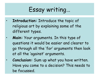 Essay writing… Introduction:  Introduce the topic of religious art by explaining some of the different types. Main:  Your arguments. In this type of questions it would be easier and clearer to go through all the ‘for’ arguments then look at all the ‘against’ arguments. Conclusion:  Sum up what you have written. Have you come to a decision? This needs to be focussed. 