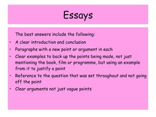Essays The best answers include the following: A clear introduction and conclusion Paragraphs with a new point or argument in each Clear examples to back up the points being made, not just mentioning the book, film or programme, but using an example from it to justify a point Reference to the question that was set throughout and not going off the point Clear arguments not just vague points 