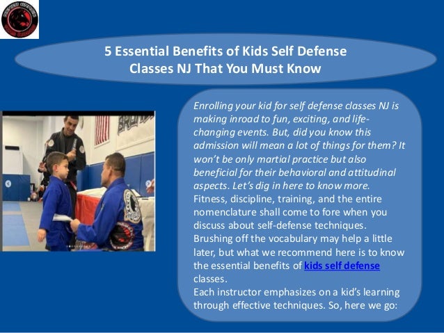 5 Essential Benefits of Kids Self Defense
Classes NJ That You Must Know
Enrolling your kid for self defense classes NJ is
making inroad to fun, exciting, and life-
changing events. But, did you know this
admission will mean a lot of things for them? It
won’t be only martial practice but also
beneficial for their behavioral and attitudinal
aspects. Let’s dig in here to know more.
Fitness, discipline, training, and the entire
nomenclature shall come to fore when you
discuss about self-defense techniques.
Brushing off the vocabulary may help a little
later, but what we recommend here is to know
the essential benefits of kids self defense
classes.
Each instructor emphasizes on a kid’s learning
through effective techniques. So, here we go:
 