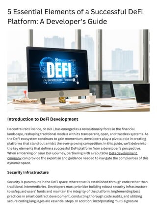 5 Essential Elements of a Successful DeFi
Platform: A Developer's Guide
Introduction to DeFi Development
Decentralized Finance, or DeFi, has emerged as a revolutionary force in the financial
landscape, reshaping traditional models with its transparent, open, and trustless systems. As
the DeFi ecosystem continues to gain momentum, developers play a pivotal role in creating
platforms that stand out amidst the ever-growing competition. In this guide, we'll delve into
the key elements that define a successful DeFi platform from a developer's perspective.
When embarking on your DeFi journey, partnering with a reputable DeFi development
company can provide the expertise and guidance needed to navigate the complexities of this
dynamic space.
Security Infrastructure
Security is paramount in the DeFi space, where trust is established through code rather than
traditional intermediaries. Developers must prioritize building robust security infrastructure
to safeguard users' funds and maintain the integrity of the platform. Implementing best
practices in smart contract development, conducting thorough code audits, and utilizing
secure coding languages are essential steps. In addition, incorporating multi-signature
 