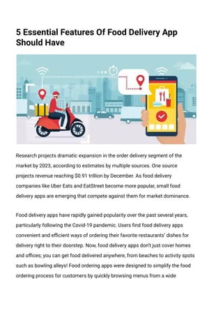 5 Essential Features Of Food Delivery App
Should Have
Research projects dramatic expansion in the order delivery segment of the
market by 2023, according to estimates by multiple sources. One source
projects revenue reaching $0.91 trillion by December. As food delivery
companies like Uber Eats and EatStreet become more popular, small food
delivery apps are emerging that compete against them for market dominance.
Food delivery apps have rapidly gained popularity over the past several years,
particularly following the Covid-19 pandemic. Users find food delivery apps
convenient and efficient ways of ordering their favorite restaurants’ dishes for
delivery right to their doorstep. Now, food delivery apps don’t just cover homes
and offices; you can get food delivered anywhere, from beaches to activity spots
such as bowling alleys! Food ordering apps were designed to simplify the food
ordering process for customers by quickly browsing menus from a wide
 
