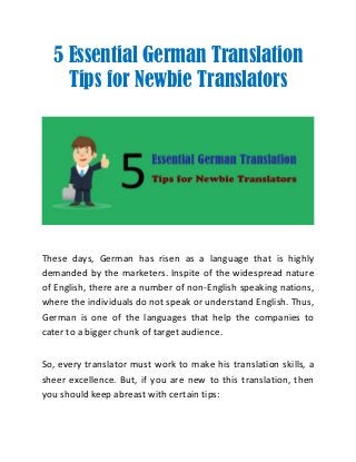 5 Essential German Translation
Tips for Newbie Translators
These days, German has risen as a language that is highly
demanded by the marketers. Inspite of the widespread nature
of English, there are a number of non-English speaking nations,
where the individuals do not speak or understand English. Thus,
German is one of the languages that help the companies to
cater to a bigger chunk of target audience.
So, every translator must work to make his translation skills, a
sheer excellence. But, if you are new to this translation, then
you should keep abreast with certain tips:
 
