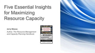 | 1 | Five Essential Insights for Maximizing Resource Capacity
Five Essential Insights
for Maximizing
Resource Capacity
Jerry Manas
Author, The Resource Management
and Capacity Planning Handbook
 